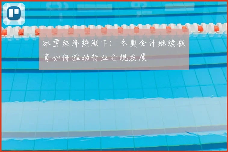 冰雪经济热潮下:冬奥会计继续教育如何推动行业合规发展