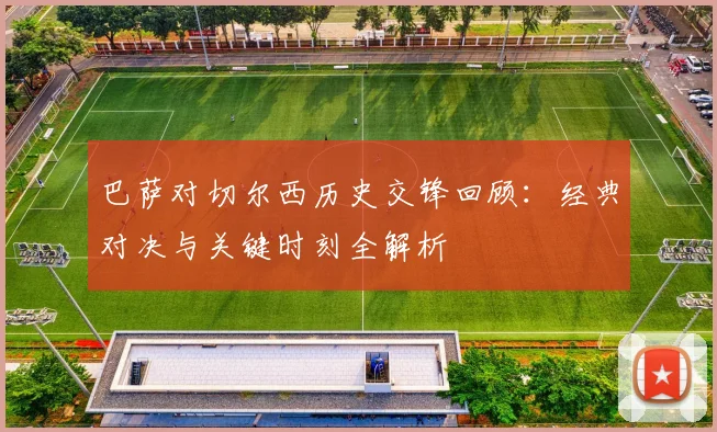 巴萨对切尔西历史交锋回顾：经典对决与关键时刻全解析