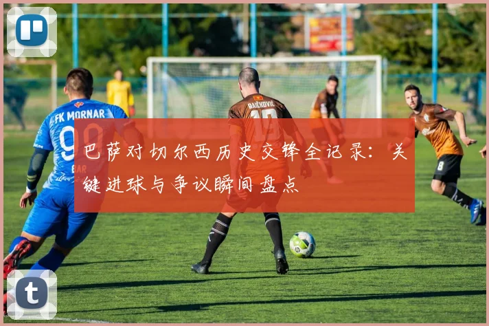 巴萨对切尔西历史交锋全记录：关键进球与争议瞬间盘点