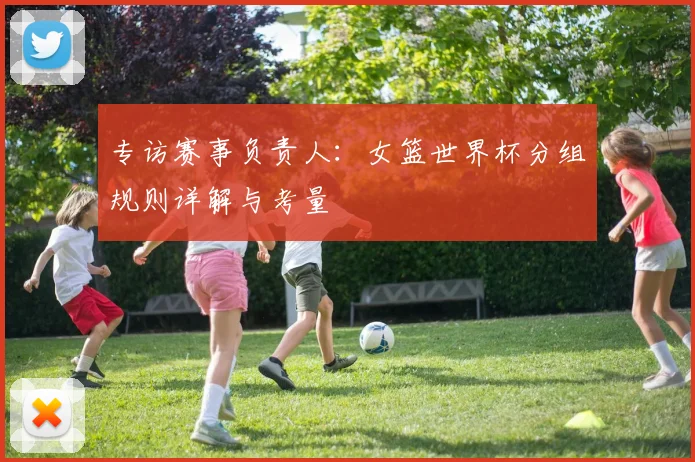 专访赛事负责人：女篮世界杯分组规则详解与考量