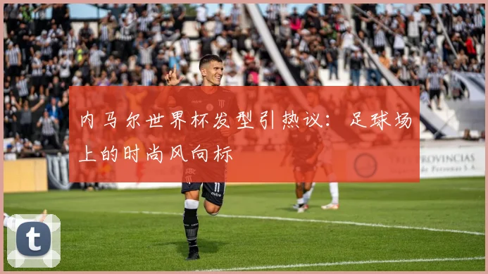 内马尔世界杯发型引热议：足球场上的时尚风向标