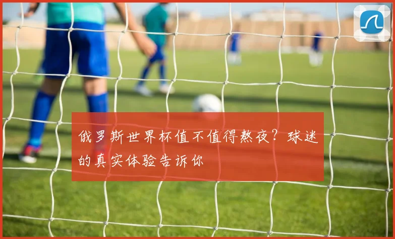 俄罗斯世界杯值不值得熬夜？球迷的真实体验告诉你