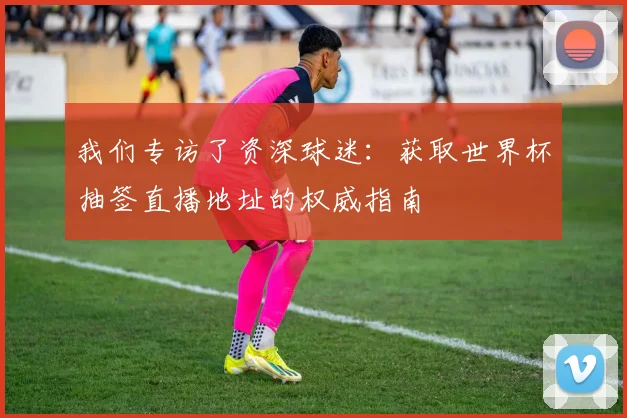 我们专访了资深球迷：获取世界杯抽签直播地址的权威指南