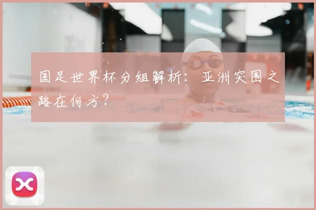 国足世界杯分组解析：亚洲突围之路在何方？