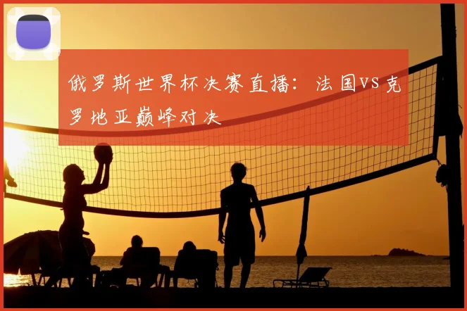 俄罗斯世界杯决赛直播：法国vs克罗地亚巅峰对决