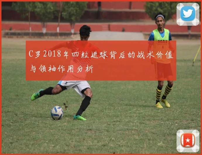C罗2018年四粒进球背后的战术价值与领袖作用分析