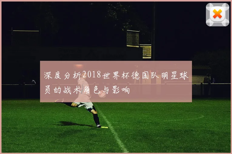 深度分析2018世界杯德国队明星球员的战术角色与影响