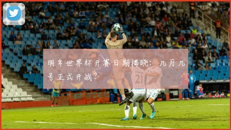 明年世界杯开赛日期揭晓：几月几号正式开战？