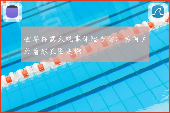 世界杯露天观赛体验专访：为何户外看球氛围更燃？