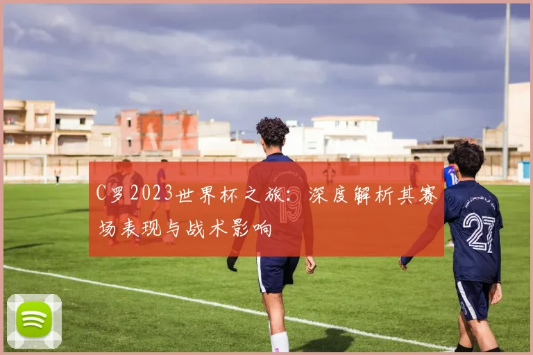 C罗2023世界杯之旅：深度解析其赛场表现与战术影响