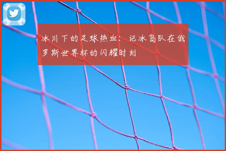 冰川下的足球热血：记冰岛队在俄罗斯世界杯的闪耀时刻