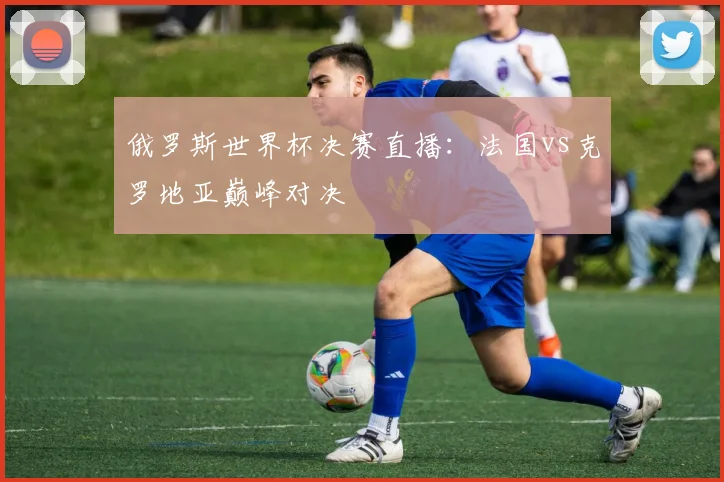 俄罗斯世界杯决赛直播：法国vs克罗地亚巅峰对决